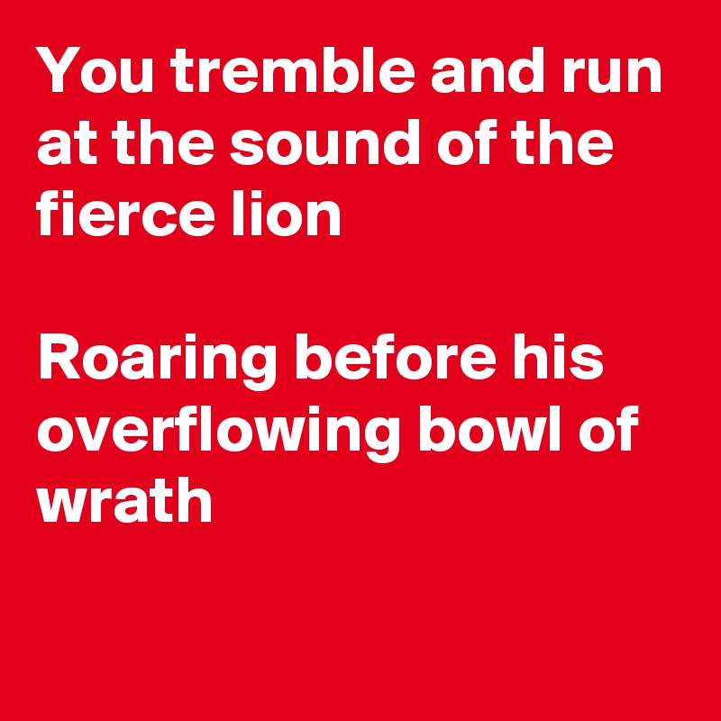 You tremble and run at the sound of the fierce lion 

Roaring before his overflowing bowl of wrath 

