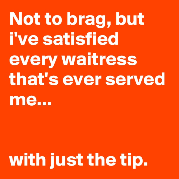 Not to brag, but i've satisfied every waitress that's ever served me...


with just the tip.