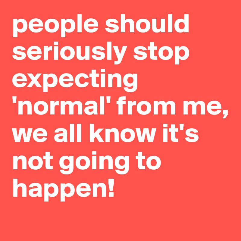 people should seriously stop expecting 'normal' from me,
we all know it's not going to happen!