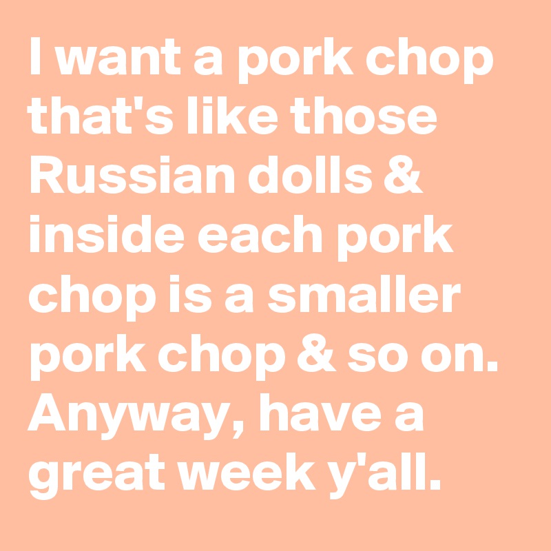 I want a pork chop that's like those Russian dolls & inside each pork chop is a smaller pork chop & so on. Anyway, have a great week y'all.