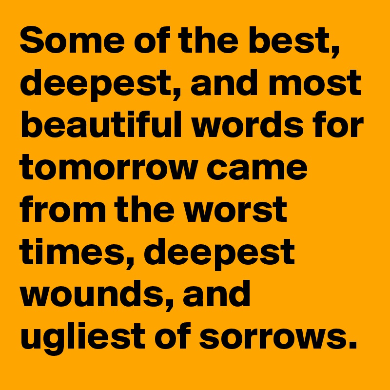 Some of the best, deepest, and most beautiful words for tomorrow came from the worst times, deepest wounds, and ugliest of sorrows.
