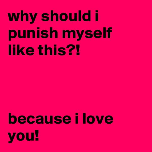 why should i punish myself like this?!



because i love you!
