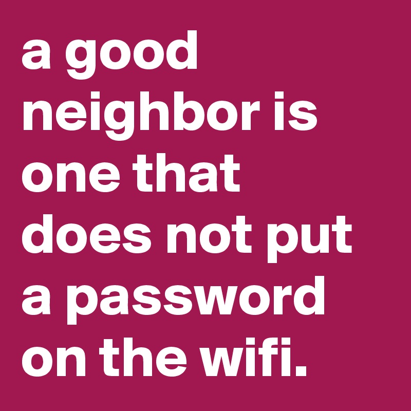a good neighbor is one that does not put a password on the wifi.