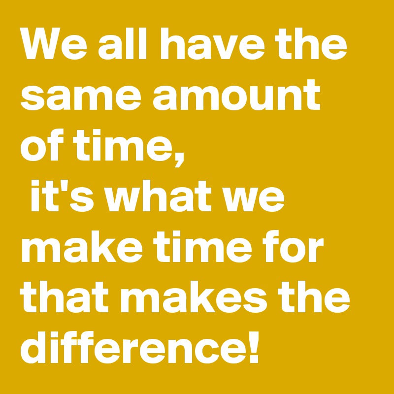 We all have the same amount of time,
 it's what we make time for that makes the difference! 