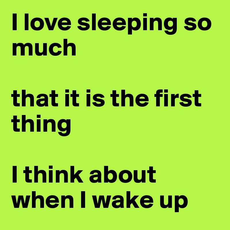I love sleeping so much

that it is the first thing

I think about when I wake up