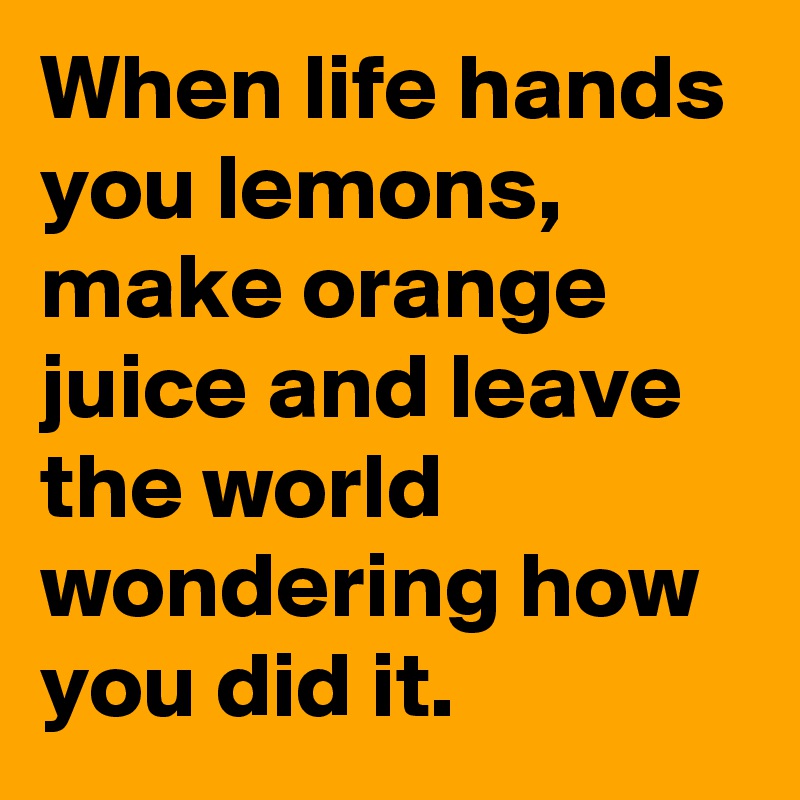 When life hands you lemons, make orange juice and leave the world wondering how you did it.