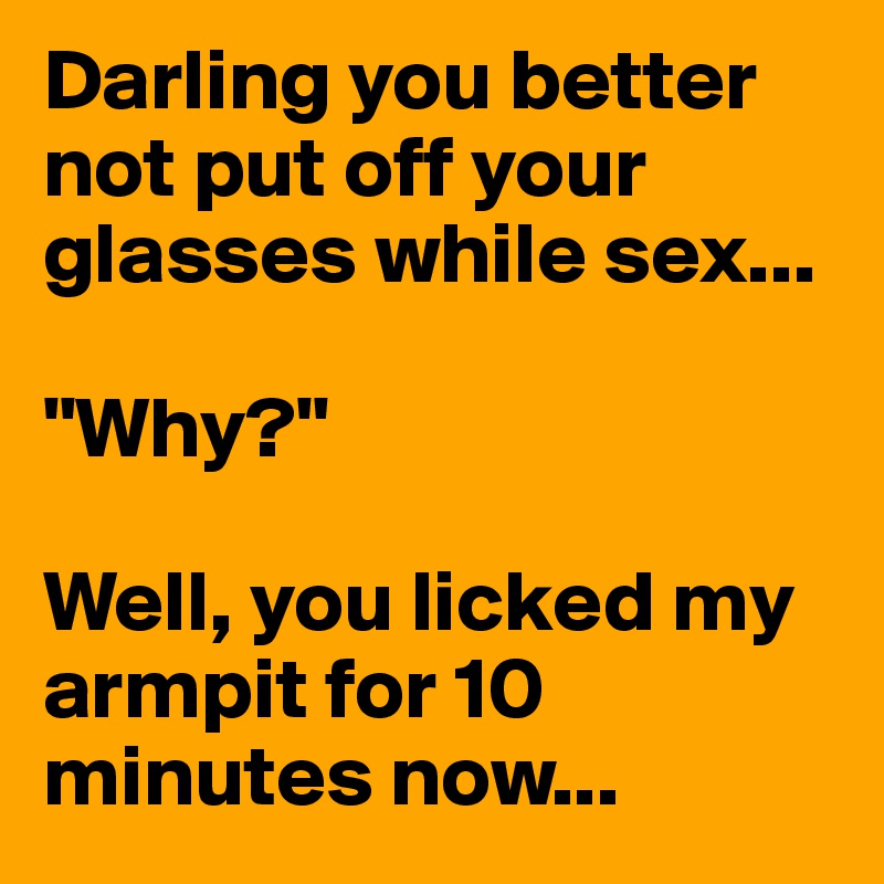 Darling you better not put off your glasses while sex...

"Why?"

Well, you licked my armpit for 10 minutes now...