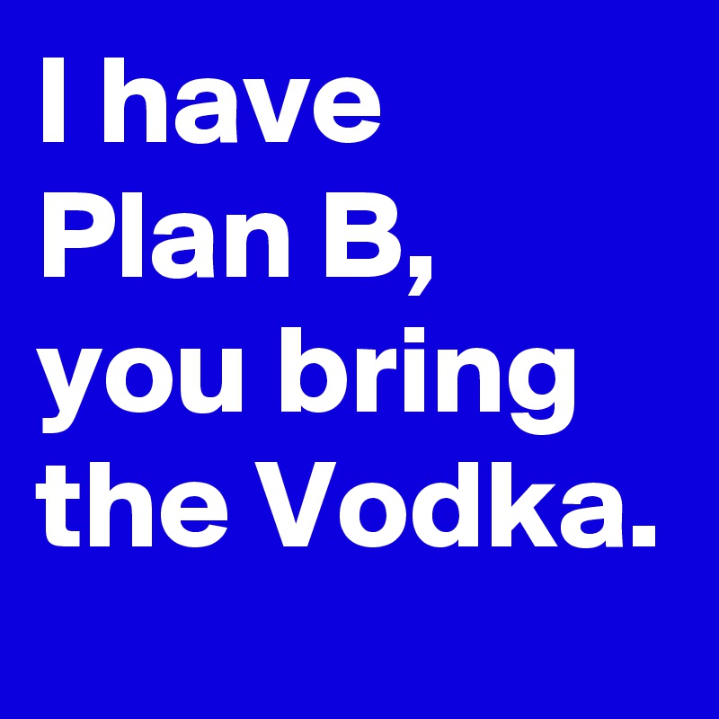 I have Plan B, you bring the Vodka.