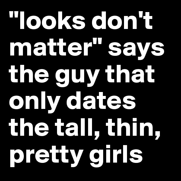 "looks don't matter" says the guy that only dates the tall, thin, pretty girls 