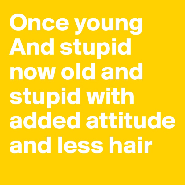 Once young
And stupid now old and stupid with added attitude and less hair 