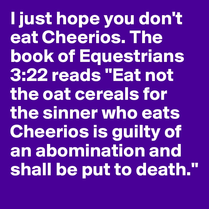 I just hope you don't eat Cheerios. The book of Equestrians 3:22 reads "Eat not the oat cereals for the sinner who eats Cheerios is guilty of an abomination and shall be put to death."