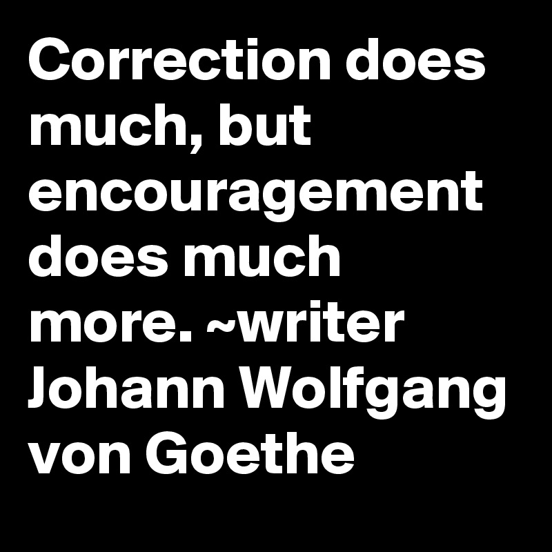 Correction does much, but encouragement does much more. ~writer Johann Wolfgang von Goethe 