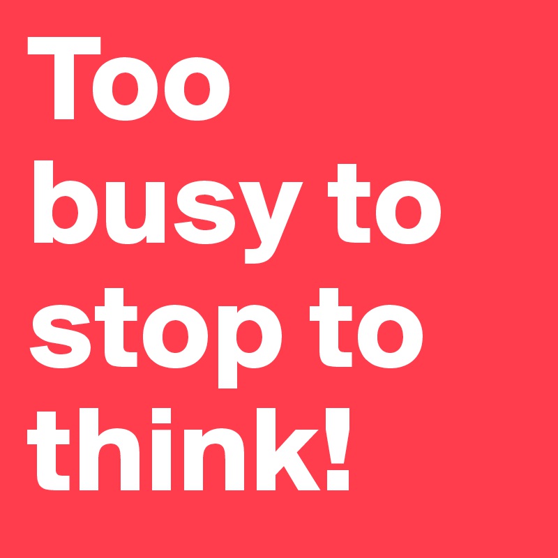 Too busy to stop to think!