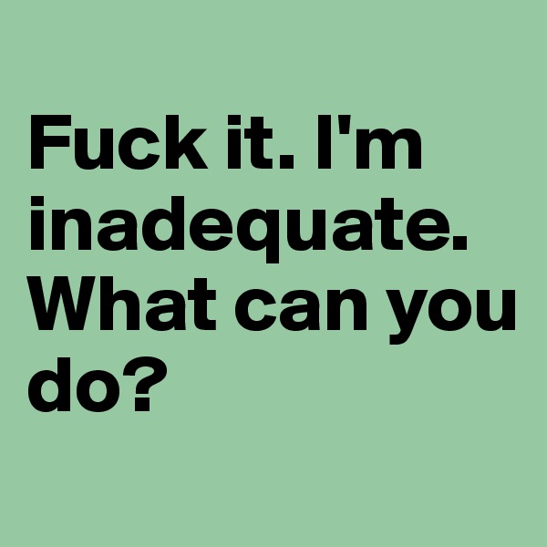 
Fuck it. I'm inadequate. What can you do?
