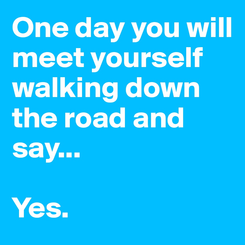 One day you will meet yourself walking down the road and say...

Yes. 