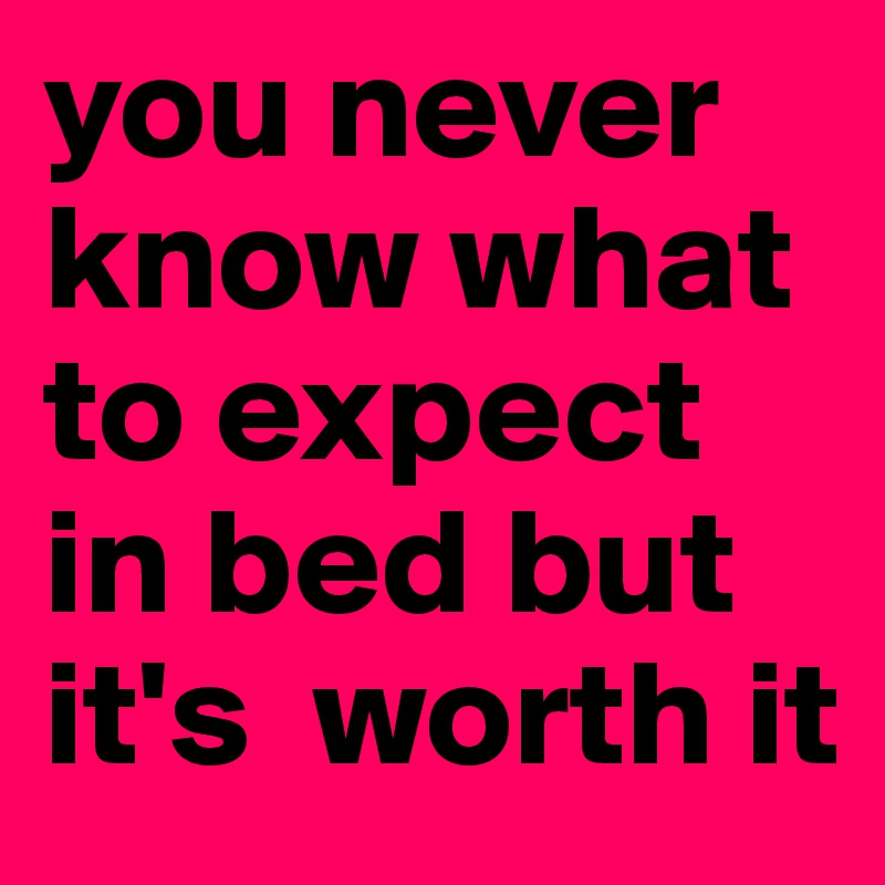 you never know what to expect in bed but it's  worth it