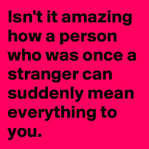 Isn't it amazing how a person who was once a stranger can suddenly mean everything to you.