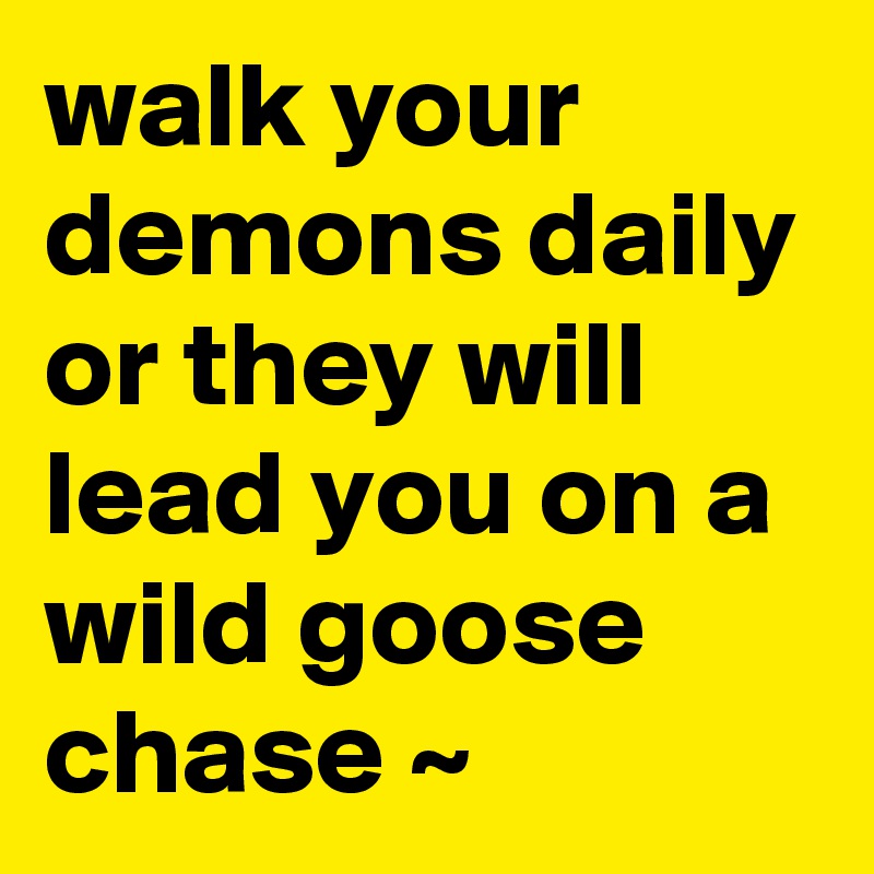 walk your demons daily or they will lead you on a wild goose chase ~ 