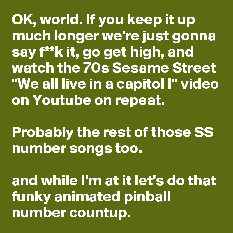 OK, world. If you keep it up much longer we're just gonna say f**k it, go get high, and watch the 70s Sesame Street "We all live in a capitol I" video on Youtube on repeat. 

Probably the rest of those SS number songs too.

and while I'm at it let's do that funky animated pinball number countup.