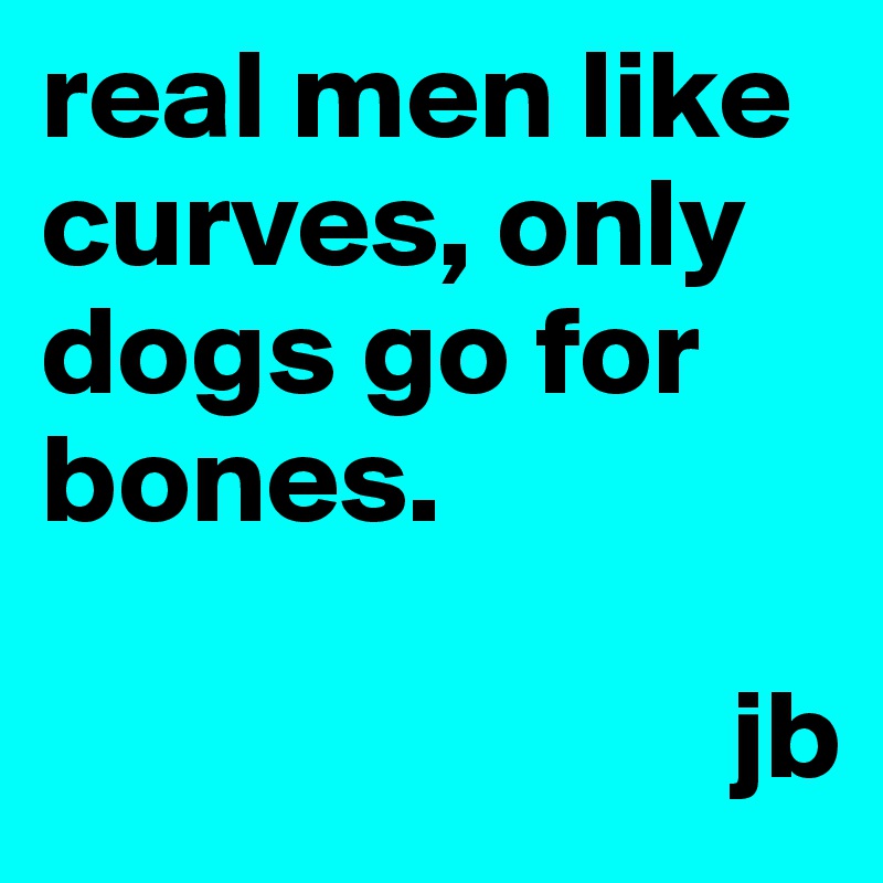 real men like curves, only dogs go for bones. 

                           jb