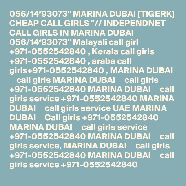 056/14*93073" MARINA DUBAI [TIGERK] CHEAP CALL GIRLS "// INDEPENDNET CALL GIRLS IN MARINA DUBAI 056/14*93073" Malayali call girl +971-0552542840 , Kerala call girls +971-0552542840 , araba call girls+971-0552542840 , MARINA DUBAI     call girls MARINA DUBAI     call girls +971-0552542840 MARINA DUBAI     call girls service +971-0552542840 MARINA DUBAI     call girls service UAE MARINA DUBAI     Call girls +971-0552542840 MARINA DUBAI     call girls service +971-0552542840 MARINA DUBAI     call girls service, MARINA DUBAI     call girls +971-0552542840 MARINA DUBAI     call girls service +971-0552542840 