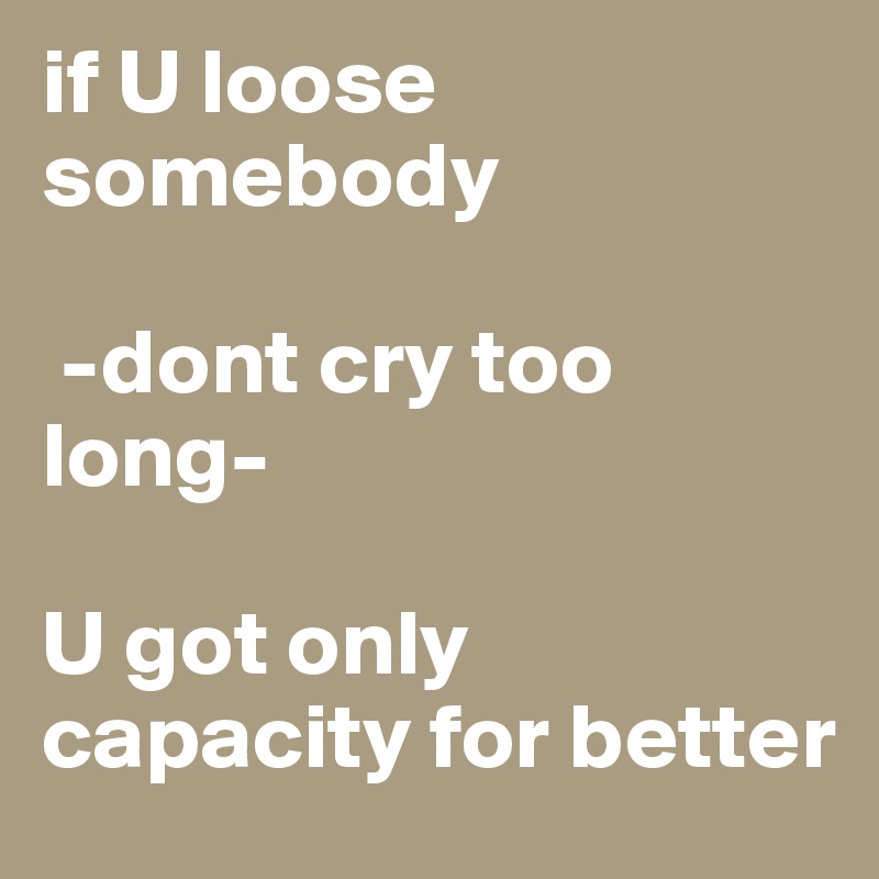 if U loose somebody

 -dont cry too long-

U got only capacity for better 