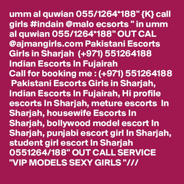 umm al quwian 055/1264*188" {K} call girls #indain @malo ecsorts " in umm al quwian 055/1264*188" OUT CAL @ajmangirls.com Pakistani Escorts Girls in Sharjah  (+971) 551264188  Indian Escorts In Fujairah
Call for booking me : (+971) 551264188  Pakistani Escorts Girls in Sharjah, Indian Escorts In Fujairah, Hi profile escorts In Sharjah, meture escorts  In Sharjah, housewife Escorts In Sharjah, bollywood model escort In Sharjah, punjabi escort girl In Sharjah, student girl escort In Sharjah 0551264/188" OUT CALL SERVICE "VIP MODELS SEXY GIRLS "/// 