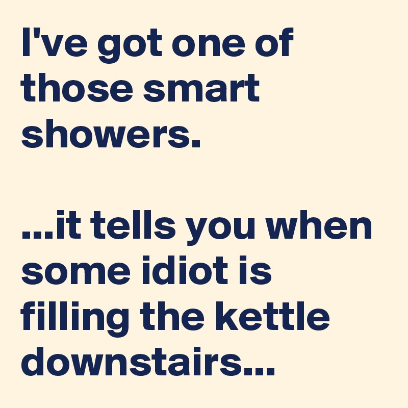 I've got one of those smart showers.

...it tells you when some idiot is filling the kettle downstairs...