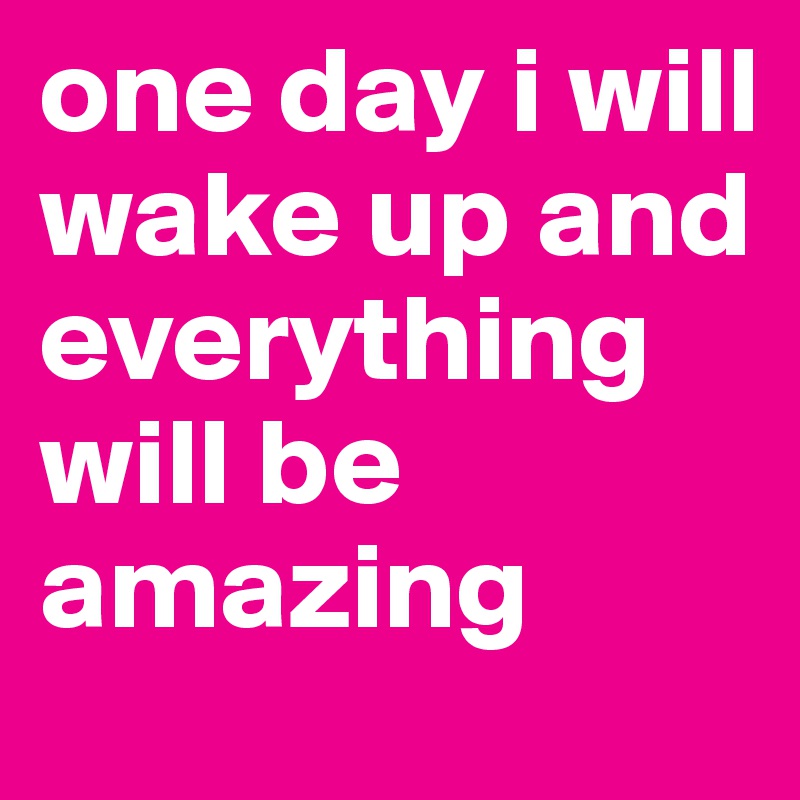 one day i will wake up and everything will be amazing