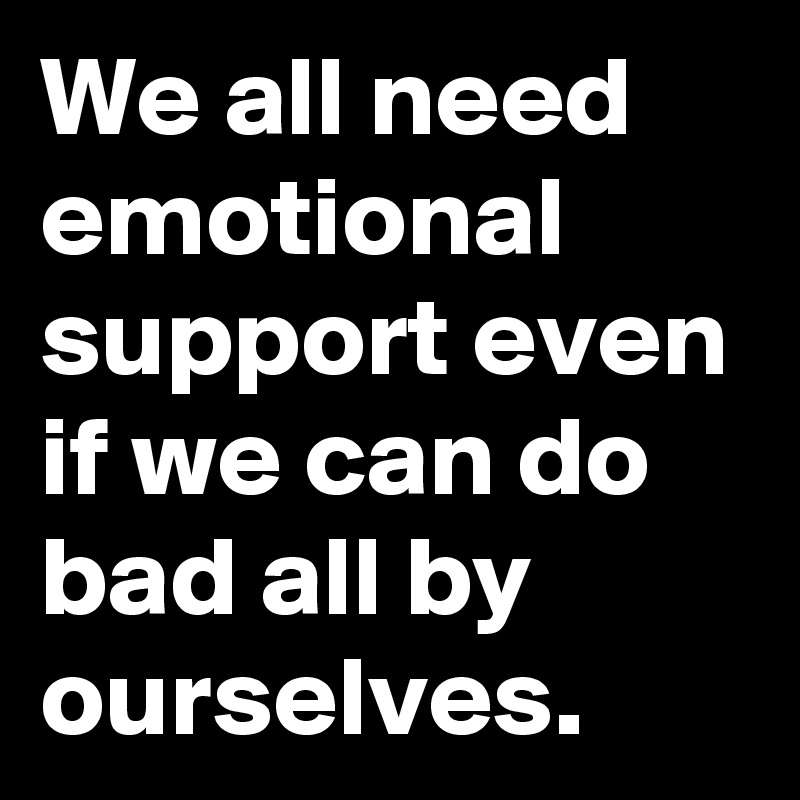 We all need emotional support even if we can do bad all by ourselves.