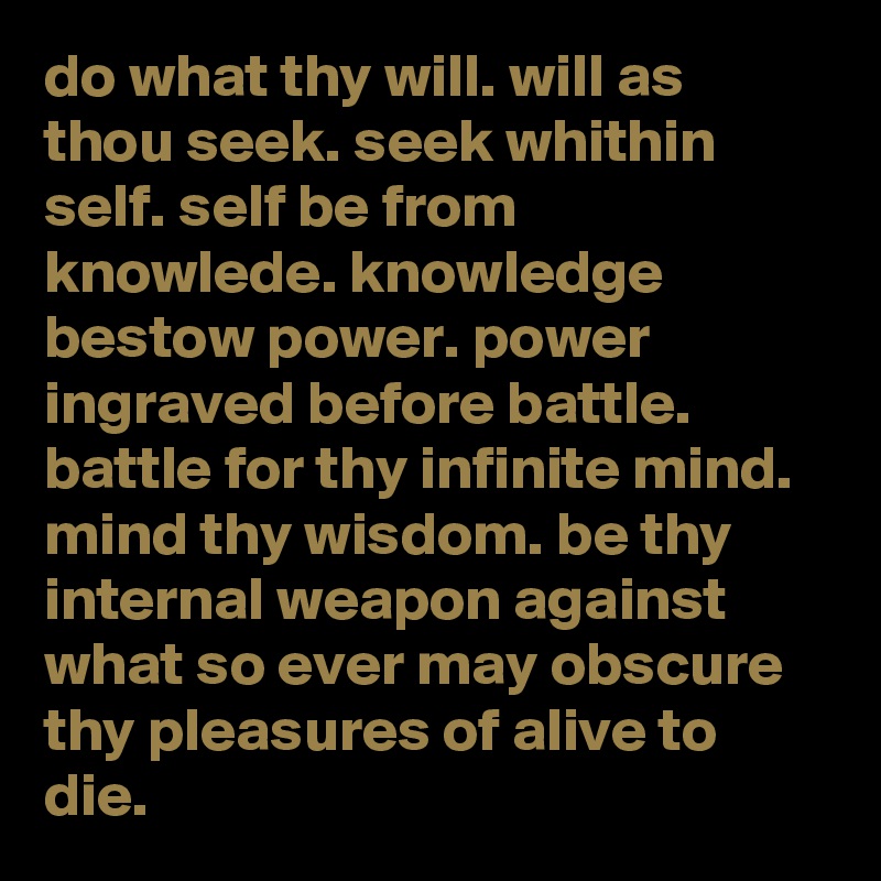 do what thy will. will as thou seek. seek whithin self. self be from knowlede. knowledge bestow power. power ingraved before battle. battle for thy infinite mind. mind thy wisdom. be thy internal weapon against what so ever may obscure thy pleasures of alive to die.  