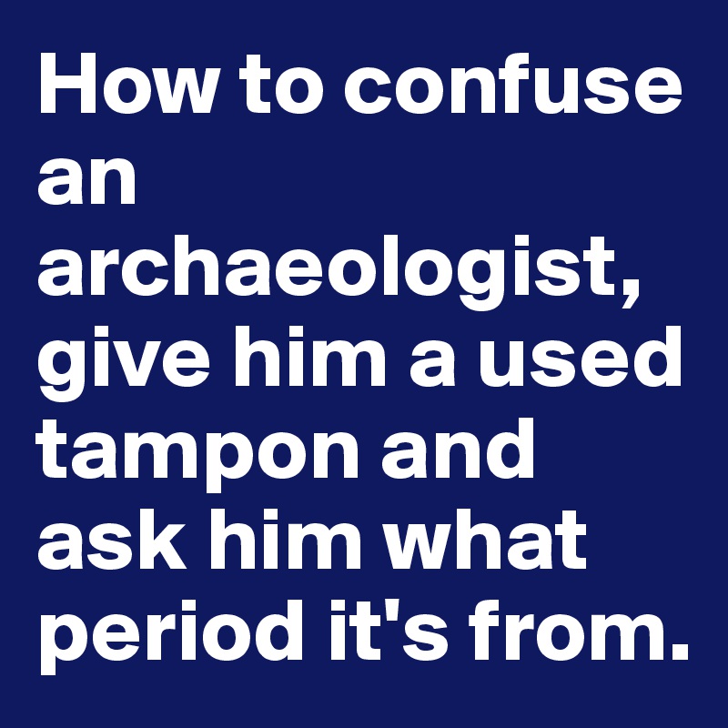 How to confuse an archaeologist, give him a used tampon and ask him what period it's from. 