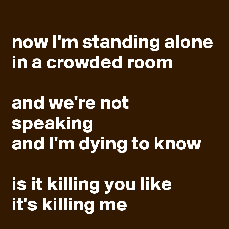 
now I'm standing alone in a crowded room

and we're not speaking 
and I'm dying to know

is it killing you like 
it's killing me