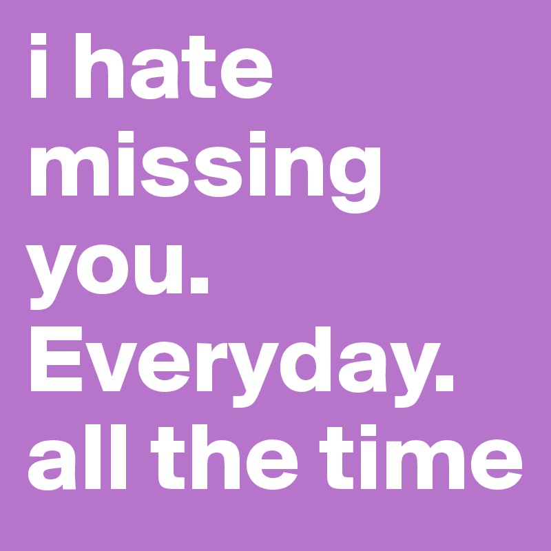 i hate missing you. Everyday. all the time