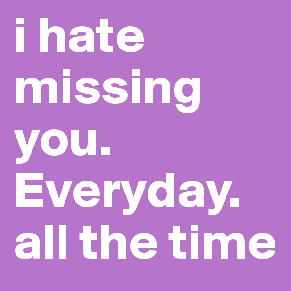 i hate missing you. Everyday. all the time