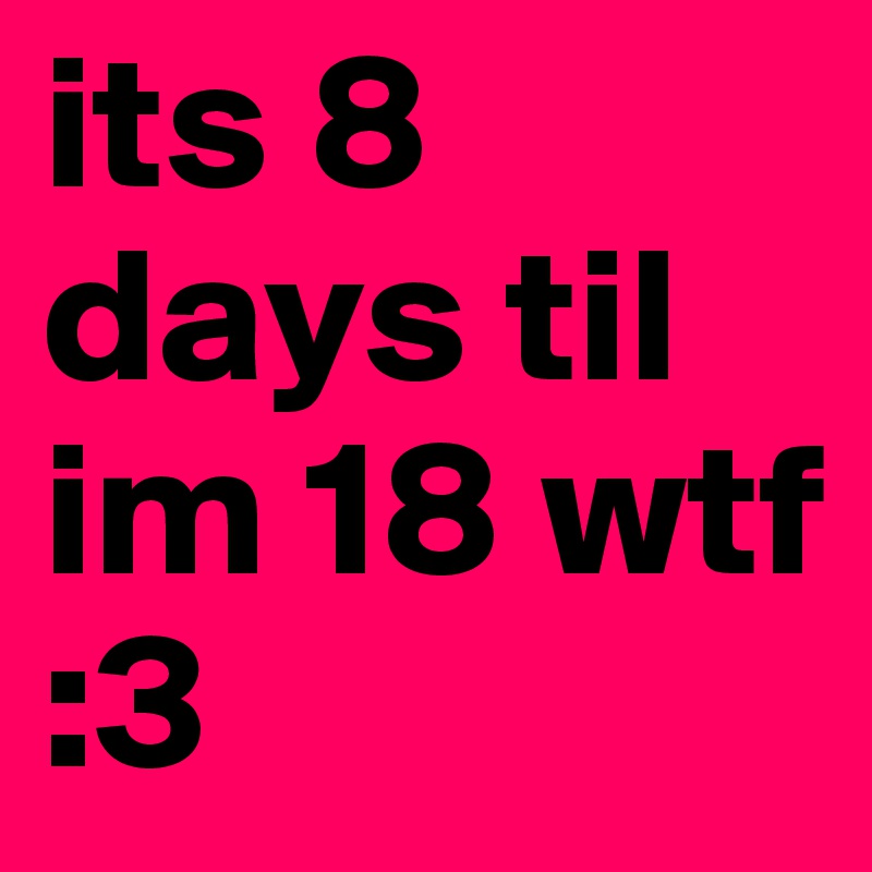 its 8 days til im 18 wtf :3