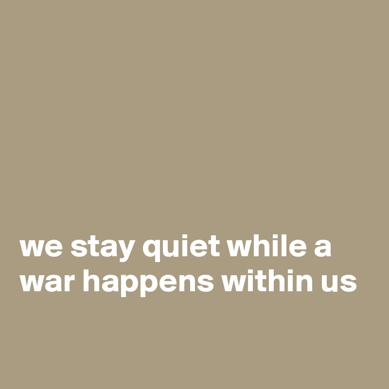 





we stay quiet while a war happens within us

