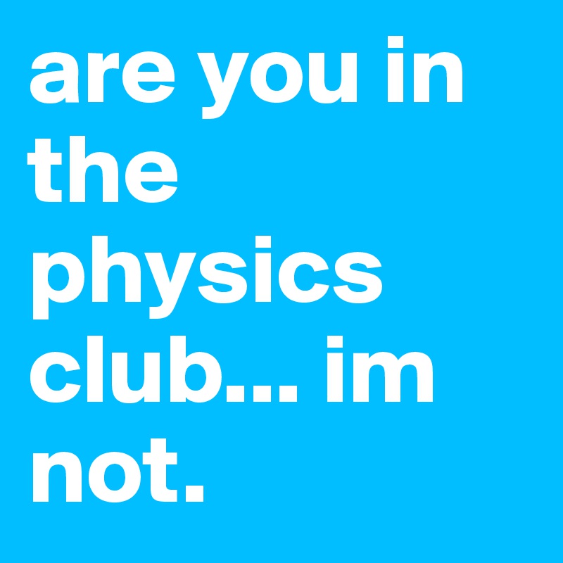 are you in the physics club... im not. 