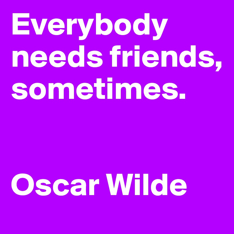 Everybody needs friends, sometimes.


Oscar Wilde