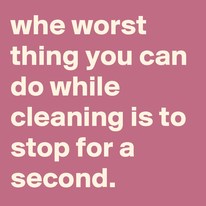 whe worst thing you can do while cleaning is to stop for a second.