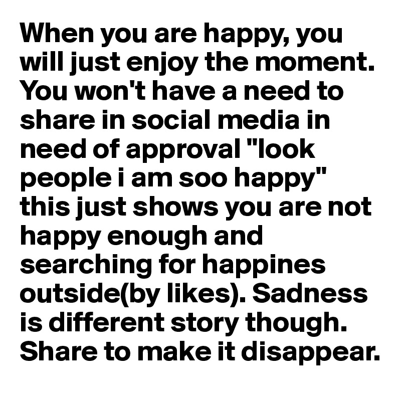 When you are happy, you will just enjoy the moment. You won't have a need to share in social media in need of approval "look people i am soo happy" this just shows you are not happy enough and searching for happines outside(by likes). Sadness is different story though. Share to make it disappear. 
