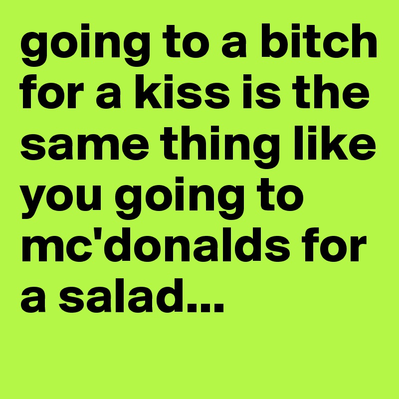 going to a bitch for a kiss is the same thing like you going to mc'donalds for a salad...