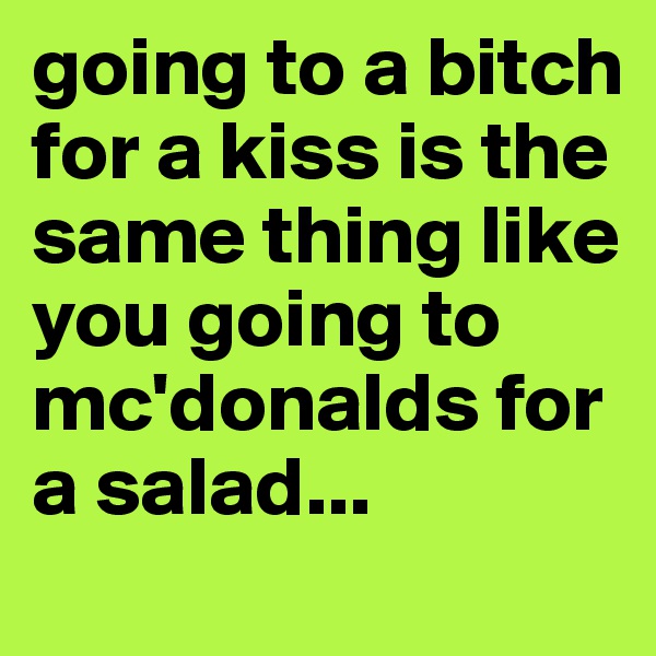 going to a bitch for a kiss is the same thing like you going to mc'donalds for a salad...