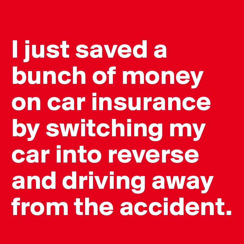 
I just saved a bunch of money on car insurance by switching my car into reverse and driving away from the accident.