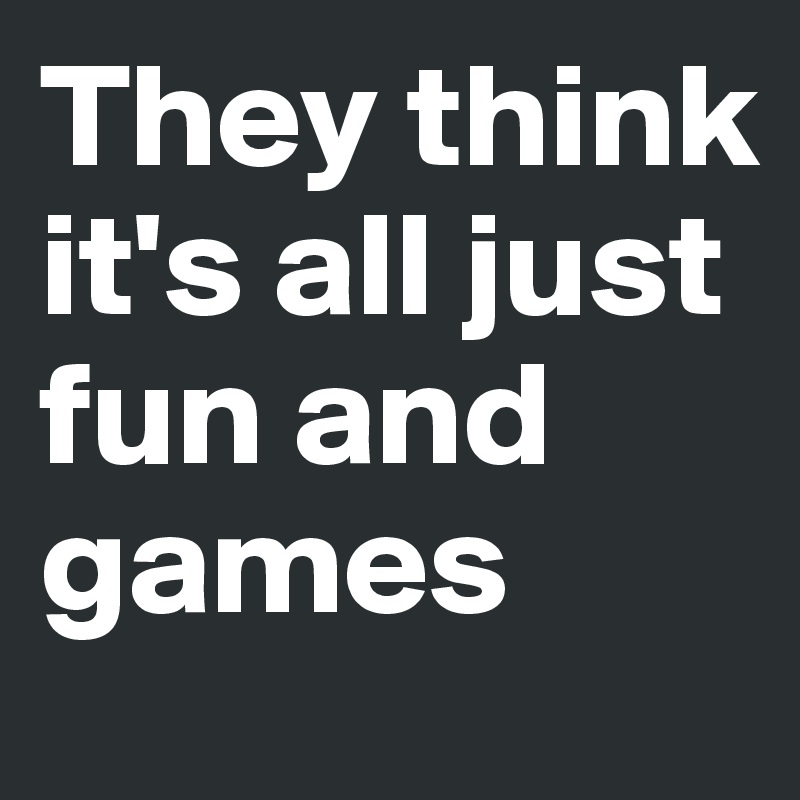 They think it's all just fun and games