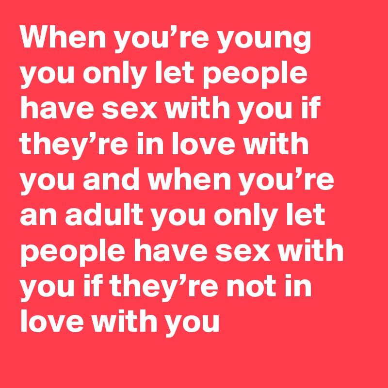 When you’re young you only let people have sex with you if they’re in love with you and when you’re an adult you only let people have sex with you if they’re not in love with you