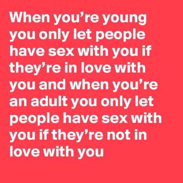When you’re young you only let people have sex with you if they’re in love with you and when you’re an adult you only let people have sex with you if they’re not in love with you