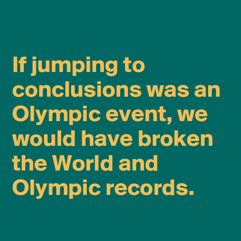 
If jumping to conclusions was an Olympic event, we would have broken the World and Olympic records.
