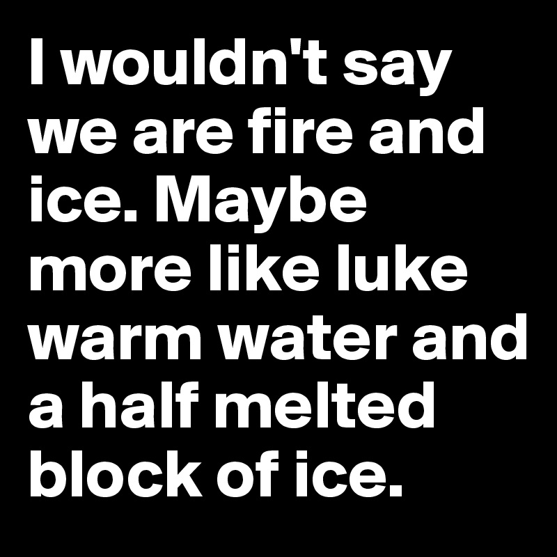I wouldn't say we are fire and ice. Maybe more like luke warm water and a half melted block of ice. 