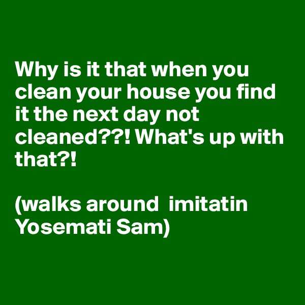 

Why is it that when you clean your house you find it the next day not cleaned??! What's up with that?!

(walks around  imitatin Yosemati Sam)

